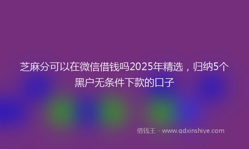 芝麻分可以在微信借钱吗2025年精选，归纳5个黑户无条件下款的口子