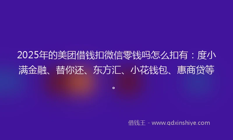 2025年的美团借钱扣微信零钱吗怎么扣有：度小满金融、替你还、东方汇、小花钱包、惠商贷等。