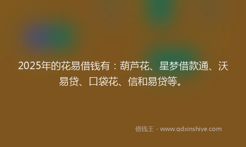 2025年的花易借钱有：葫芦花、星梦借款通、沃易贷、口袋花、信和易贷等。