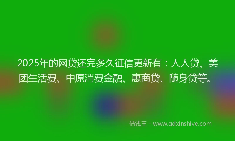 2025年的网贷还完多久征信更新有：人人贷、美团生活费、中原消费金融、惠商贷、随身贷等。