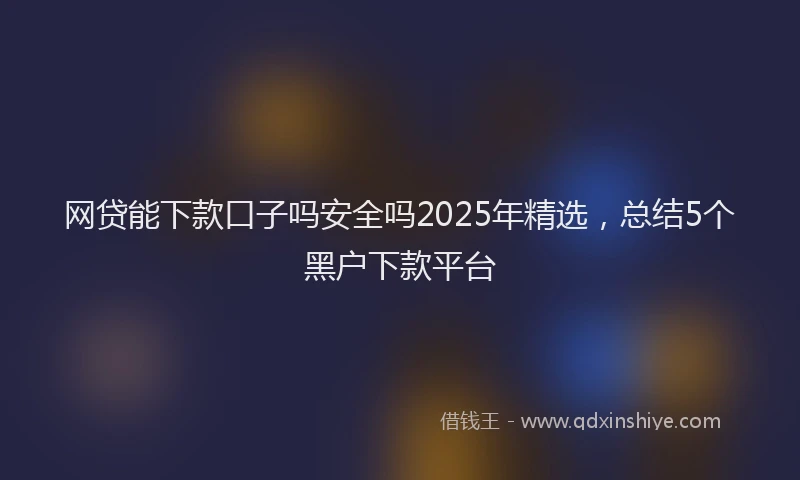 网贷能下款口子吗安全吗2025年精选，总结5个黑户下款平台