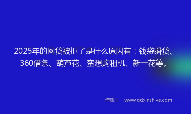2025年的网贷被拒了是什么原因有：钱袋瞬贷、360借条、葫芦花、蛮想购租机、新一花等。