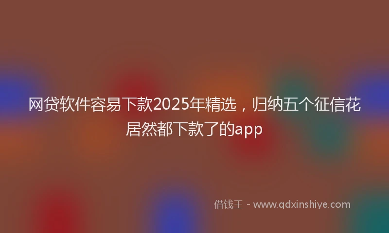 网贷软件容易下款2025年精选，归纳五个征信花居然都下款了的app