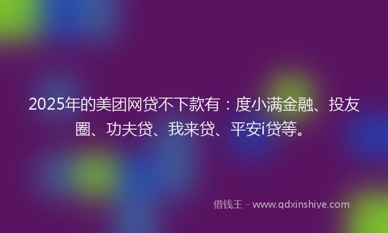 2025年的美团网贷不下款有：度小满金融、投友圈、功夫贷、我来贷、平安i贷等。