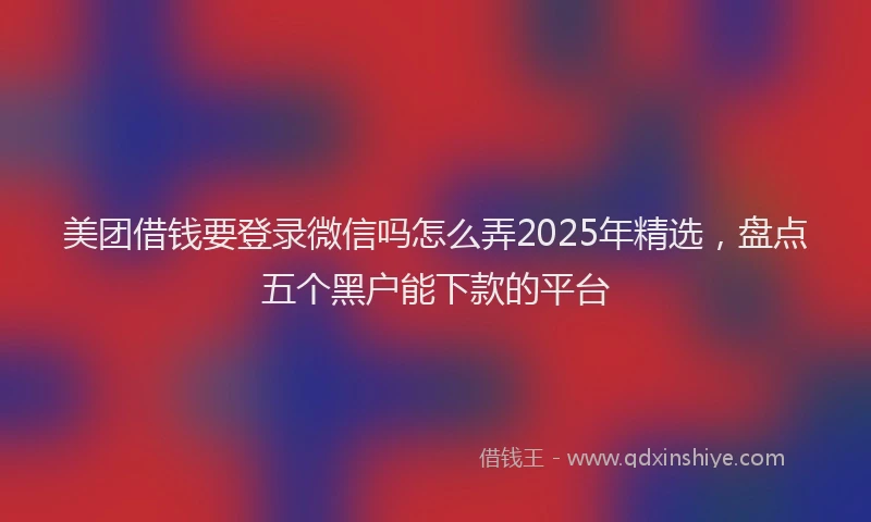 美团借钱要登录微信吗怎么弄2025年精选，盘点五个黑户能下款的平台