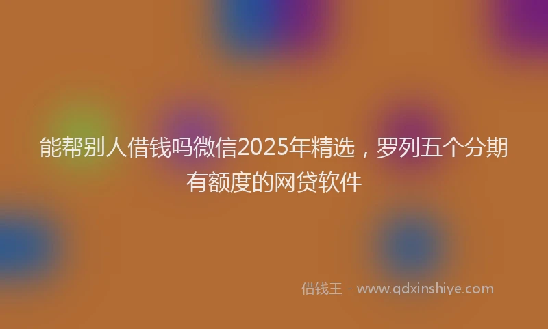能帮别人借钱吗微信2025年精选，罗列五个分期有额度的网贷软件