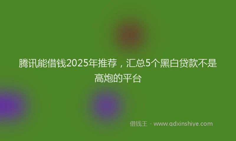 腾讯能借钱2025年推荐，汇总5个黑白贷款不是高炮的平台