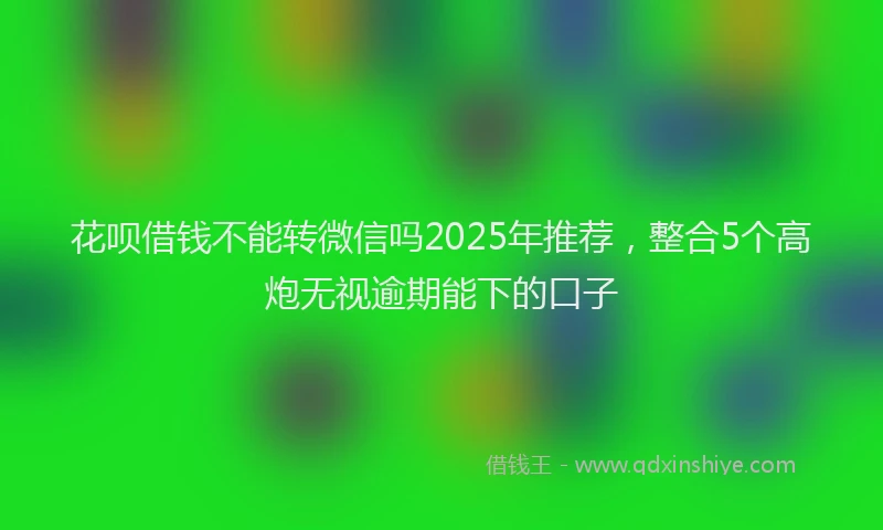 花呗借钱不能转微信吗2025年推荐，整合5个高炮无视逾期能下的口子