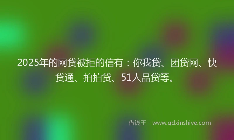 2025年的网贷被拒的信有：你我贷、团贷网、快贷通、拍拍贷、51人品贷等。