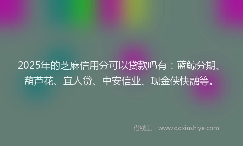 2025年的芝麻信用分可以贷款吗有：蓝鲸分期、葫芦花、宜人贷、中安信业、现金侠快融等。