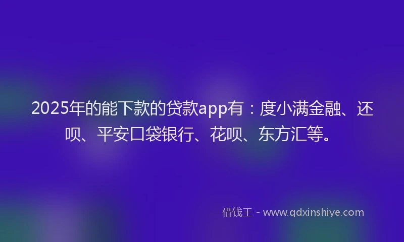 2025年的能下款的贷款app有：度小满金融、还呗、平安口袋银行、花呗、东方汇等。