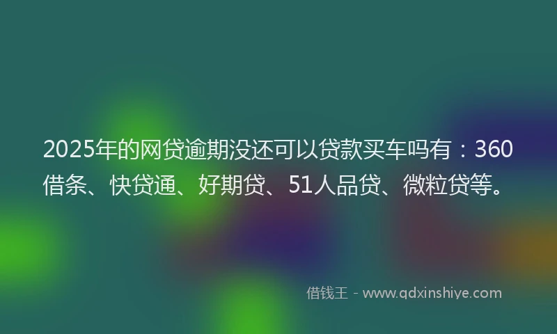 2025年的网贷逾期没还可以贷款买车吗有：360借条、快贷通、好期贷、51人品贷、微粒贷等。