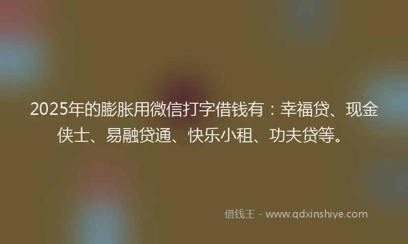 2025年的膨胀用微信打字借钱有：幸福贷、现金侠士、易融贷通、快乐小租、功夫贷等。