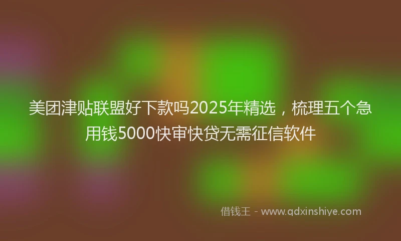 美团津贴联盟好下款吗2025年精选，梳理五个急用钱5000快审快贷无需征信软件