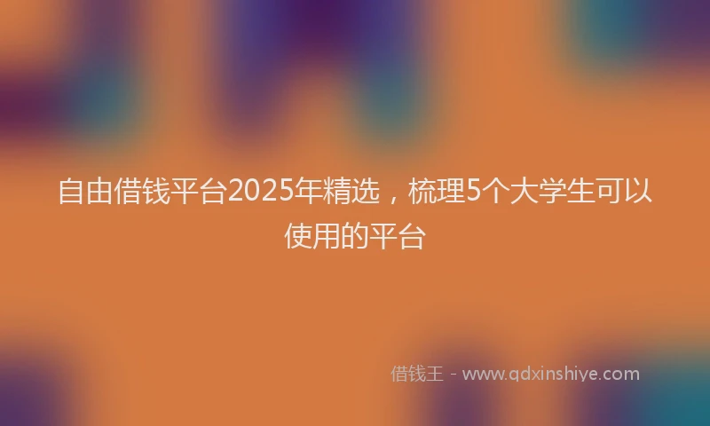 自由借钱平台2025年精选，梳理5个大学生可以使用的平台