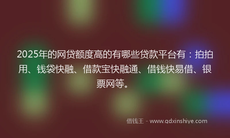 2025年的网贷额度高的有哪些贷款平台有：拍拍用、钱袋快融、借款宝快融通、借钱快易借、银票网等。