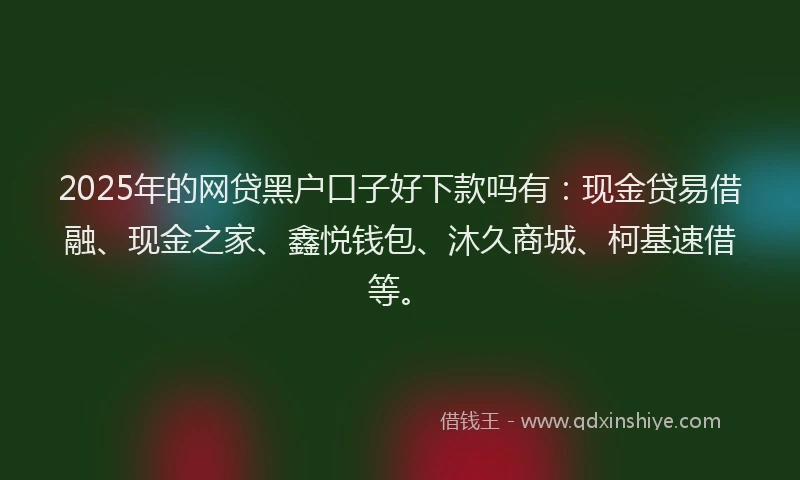 2025年的网贷黑户口子好下款吗有：现金贷易借融、现金之家、鑫悦钱包、沐久商城、柯基速借等。