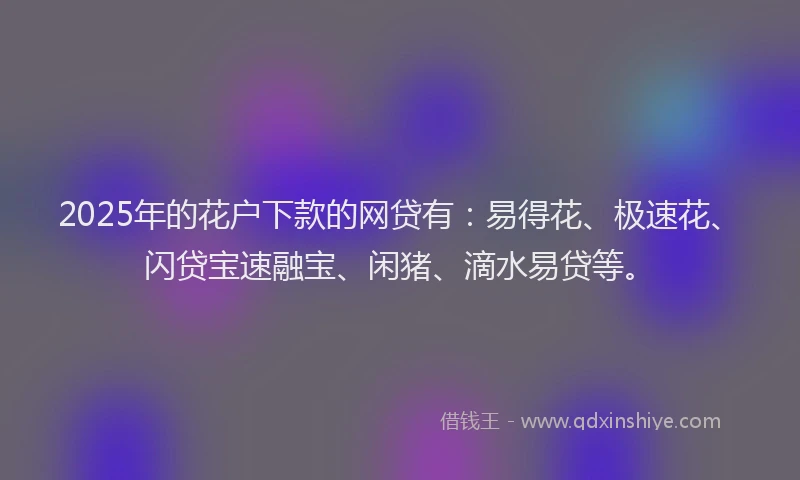 2025年的花户下款的网贷有：易得花、极速花、闪贷宝速融宝、闲猪、滴水易贷等。