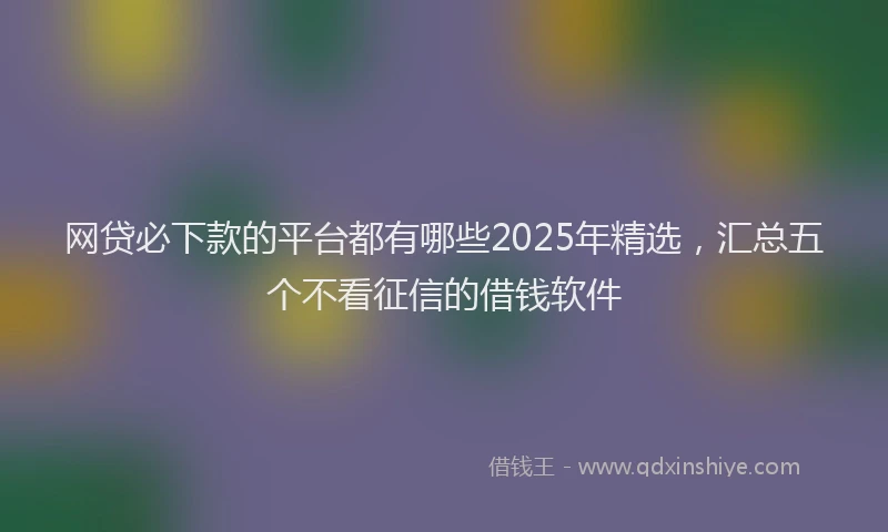 网贷必下款的平台都有哪些2025年精选，汇总五个不看征信的借钱软件