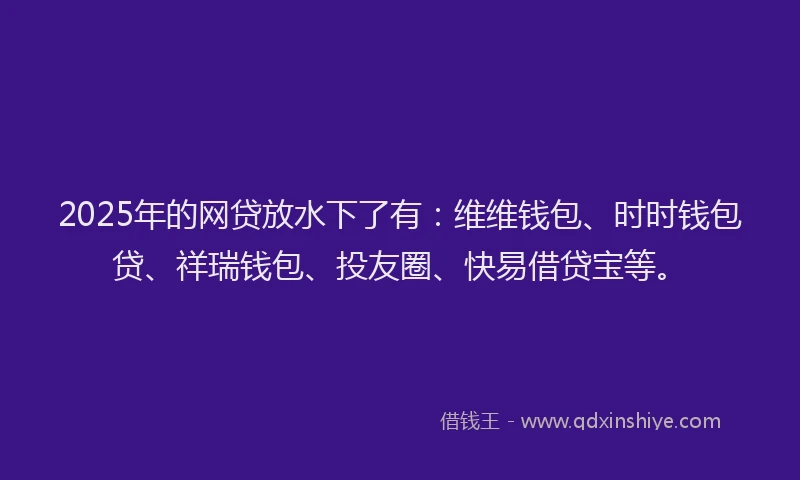 2025年的网贷放水下了有：维维钱包、时时钱包贷、祥瑞钱包、投友圈、快易借贷宝等。