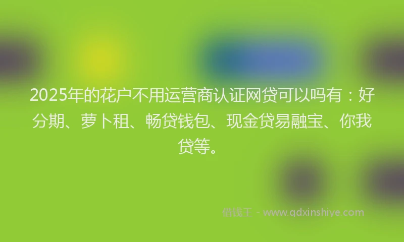 2025年的花户不用运营商认证网贷可以吗有：好分期、萝卜租、畅贷钱包、现金贷易融宝、你我贷等。