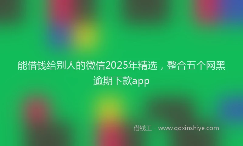 能借钱给别人的微信2025年精选，整合五个网黑逾期下款app