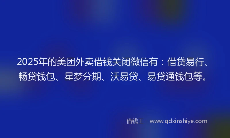2025年的美团外卖借钱关闭微信有：借贷易行、畅贷钱包、星梦分期、沃易贷、易贷通钱包等。