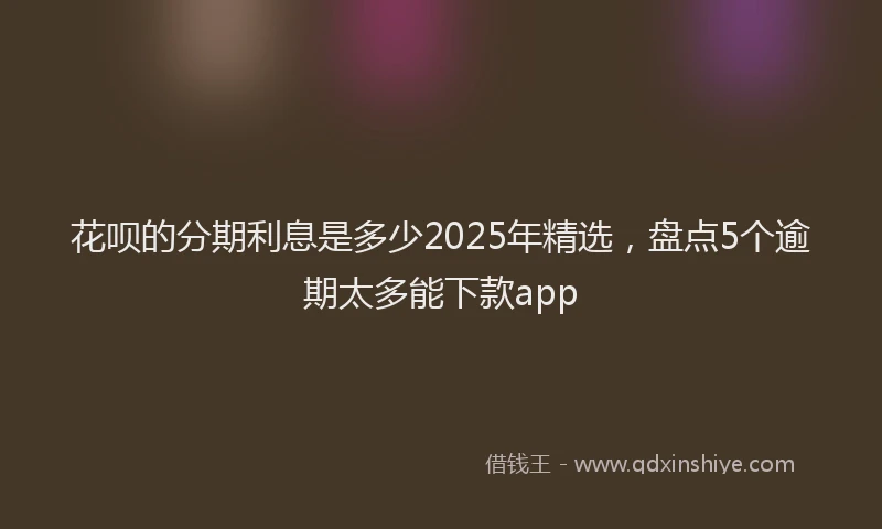 花呗的分期利息是多少2025年精选，盘点5个逾期太多能下款app