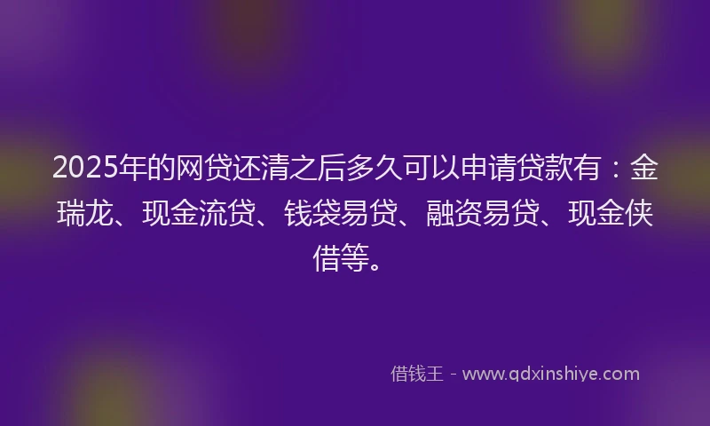 2025年的网贷还清之后多久可以申请贷款有：金瑞龙、现金流贷、钱袋易贷、融资易贷、现金侠借等。