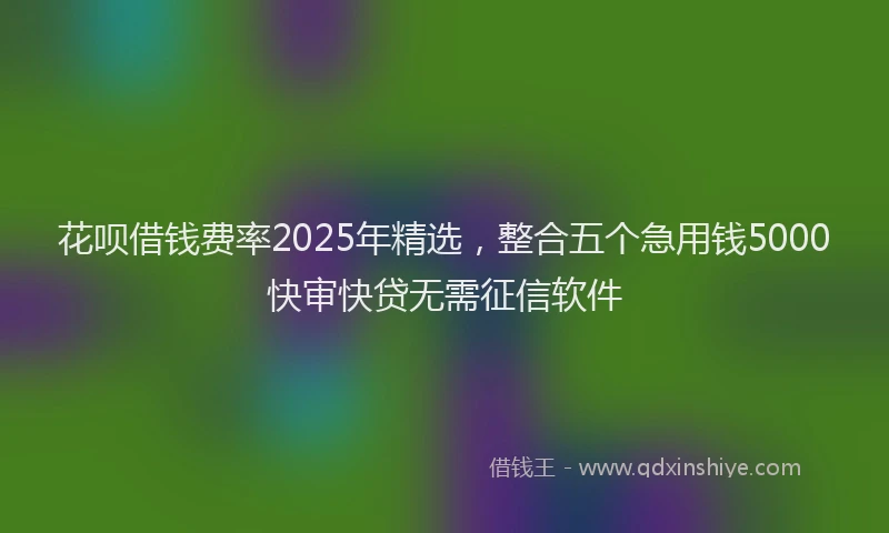 花呗借钱费率2025年精选，整合五个急用钱5000快审快贷无需征信软件