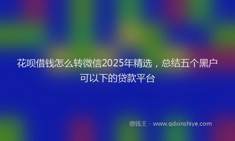 花呗借钱怎么转微信2025年精选，总结五个黑户可以下的贷款平台