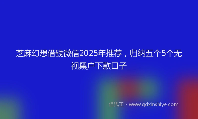 芝麻幻想借钱微信2025年推荐，归纳五个5个无视黑户下款口子