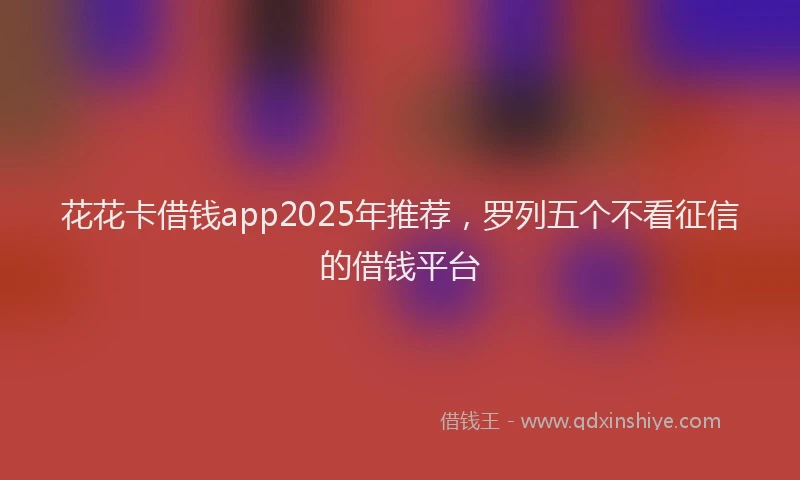 花花卡借钱app2025年推荐，罗列五个不看征信的借钱平台