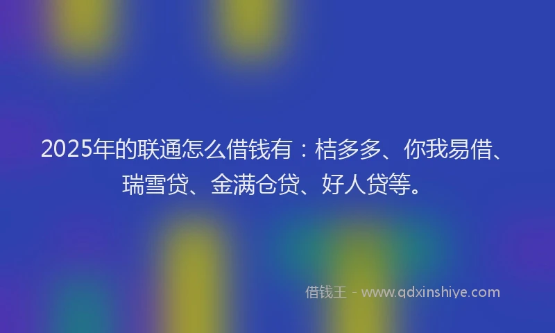 2025年的联通怎么借钱有：桔多多、你我易借、瑞雪贷、金满仓贷、好人贷等。