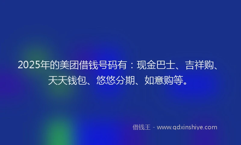 2025年的美团借钱号码有：现金巴士、吉祥购、天天钱包、悠悠分期、如意购等。