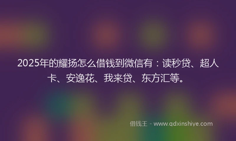 2025年的耀扬怎么借钱到微信有：读秒贷、超人卡、安逸花、我来贷、东方汇等。