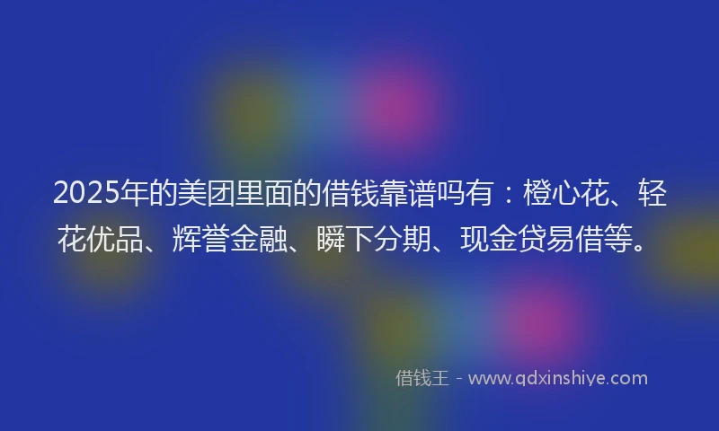 2025年的美团里面的借钱靠谱吗有：橙心花、轻花优品、辉誉金融、瞬下分期、现金贷易借等。