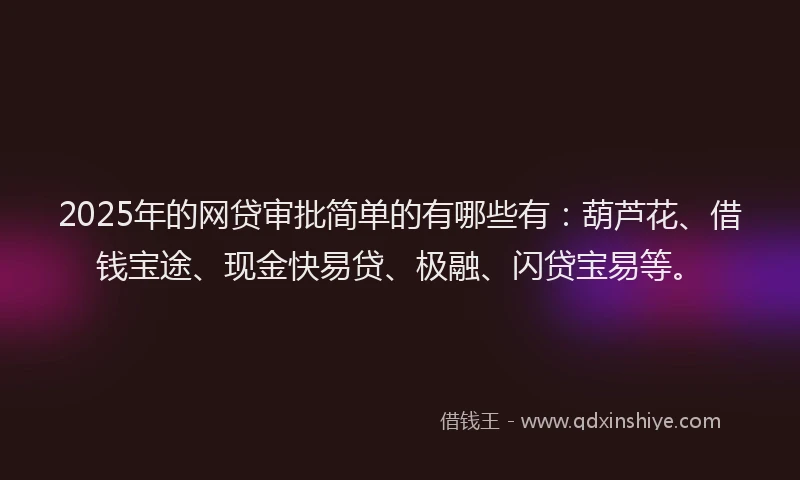 2025年的网贷审批简单的有哪些有：葫芦花、借钱宝途、现金快易贷、极融、闪贷宝易等。