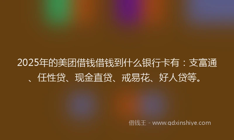 2025年的美团借钱借钱到什么银行卡有：支富通、任性贷、现金直贷、戒易花、好人贷等。