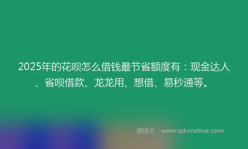 2025年的花呗怎么借钱最节省额度有：现金达人、省呗借款、龙龙用、想借、易秒通等。