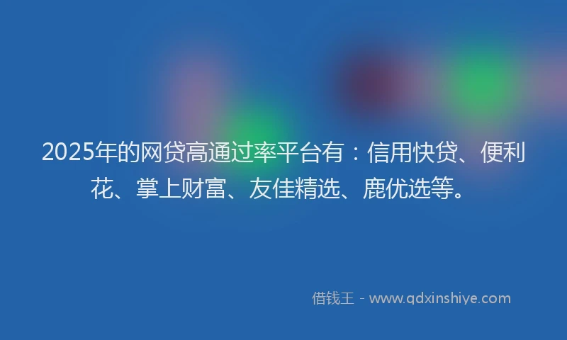 2025年的网贷高通过率平台有：信用快贷、便利花、掌上财富、友佳精选、鹿优选等。