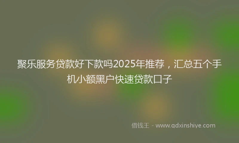 聚乐服务贷款好下款吗2025年推荐，汇总五个手机小额黑户快速贷款口子