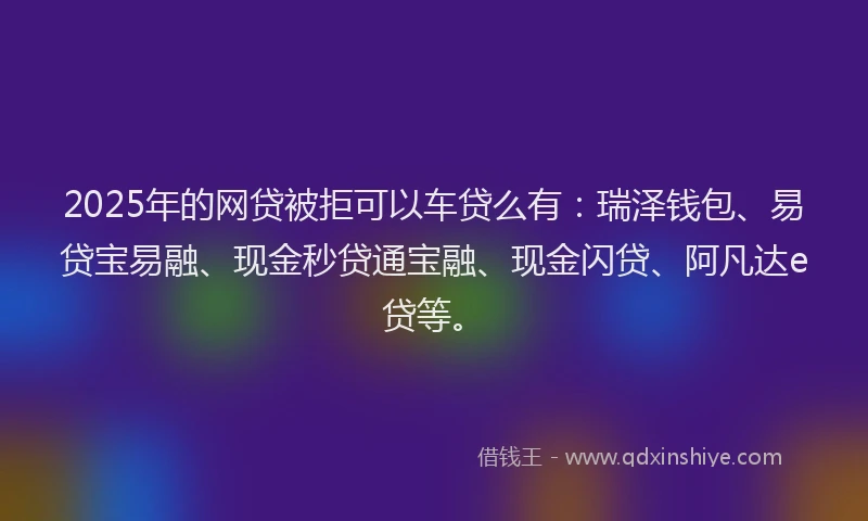 2025年的网贷被拒可以车贷么有:瑞泽钱包、易贷宝易融、现金秒贷通宝融、现金闪贷、阿凡达e贷等。