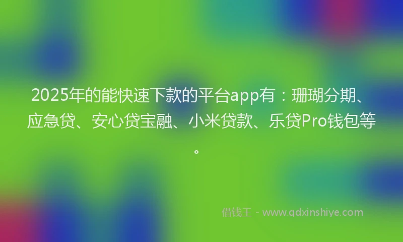 2025年的能快速下款的平台app有：珊瑚分期、应急贷、安心贷宝融、小米贷款、乐贷Pro钱包等。