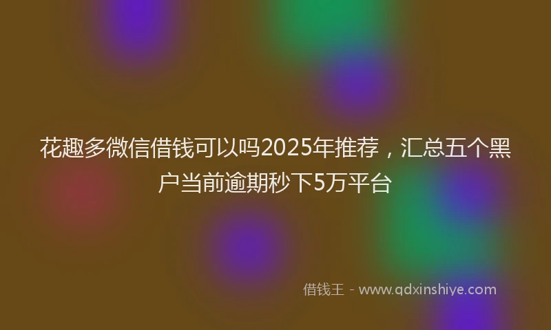 花趣多微信借钱可以吗2025年推荐，汇总五个黑户当前逾期秒下5万平台