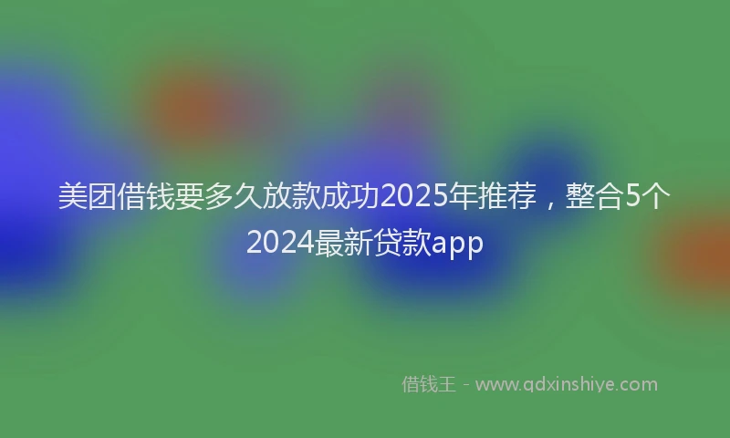 美团借钱要多久放款成功2025年推荐，整合5个2024最新贷款app
