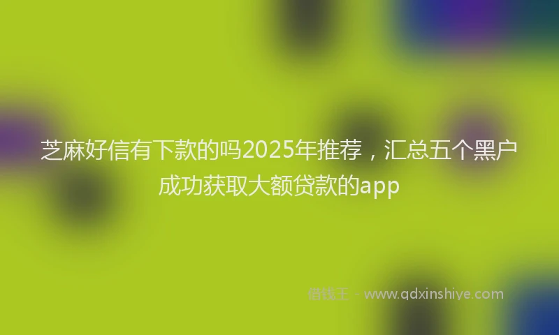 芝麻好信有下款的吗2025年推荐，汇总五个黑户成功获取大额贷款的app
