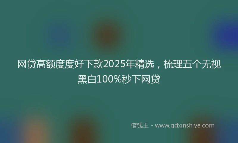 网贷高额度度好下款2025年精选，梳理五个无视黑白100%秒下网贷