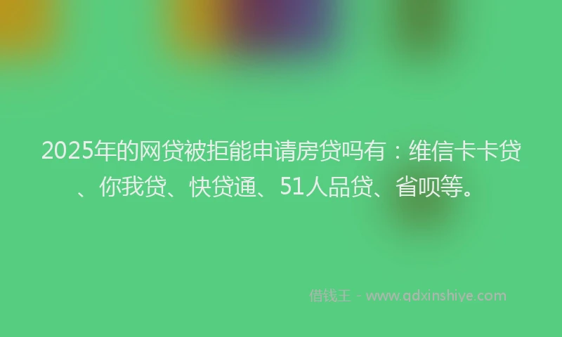 2025年的网贷被拒能申请房贷吗有：维信卡卡贷、你我贷、快贷通、51人品贷、省呗等。