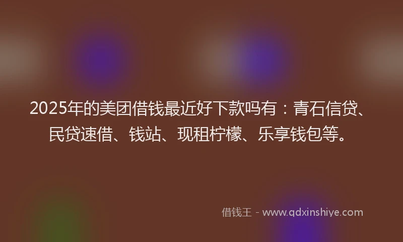 2025年的美团借钱最近好下款吗有：青石信贷、民贷速借、钱站、现租柠檬、乐享钱包等。